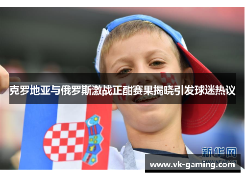 克罗地亚与俄罗斯激战正酣赛果揭晓引发球迷热议